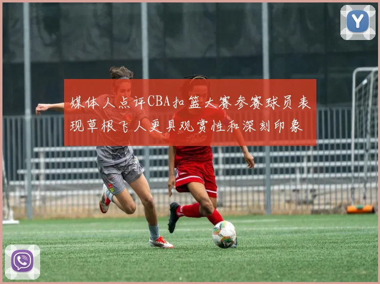 媒体人点评CBA扣篮大赛参赛球员表现草根飞人更具观赏性和深刻印象