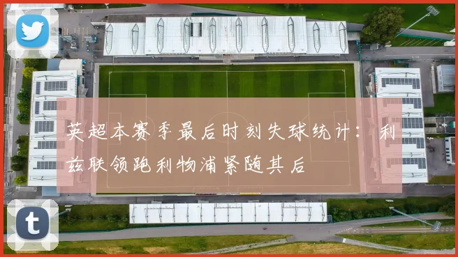 英超本赛季最后时刻失球统计：利兹联领跑利物浦紧随其后
