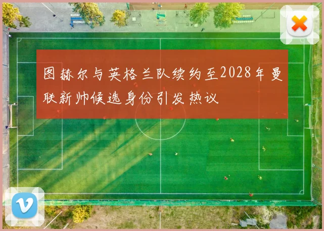 图赫尔与英格兰队续约至2028年曼联新帅候选身份引发热议