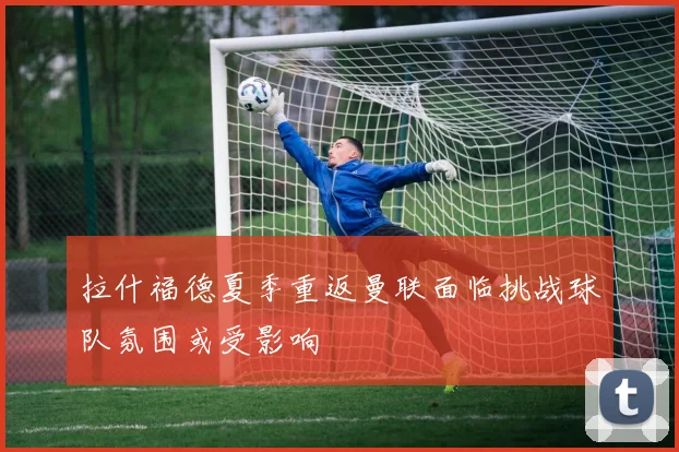 拉什福德夏季重返曼联面临挑战球队氛围或受影响