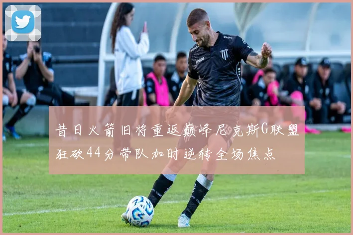 昔日火箭旧将重返巅峰尼克斯G联盟狂砍44分带队加时逆转全场焦点