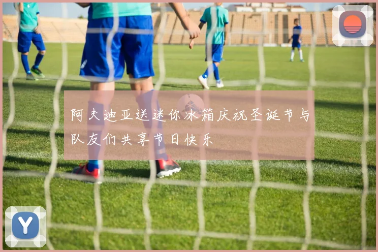 阿夫迪亚送迷你冰箱庆祝圣诞节与队友们共享节日快乐