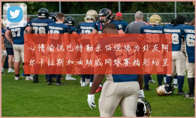 心情愉悦巴特勒亲临现场为好友阿尔卡拉斯加油助威网球赛精彩纷呈