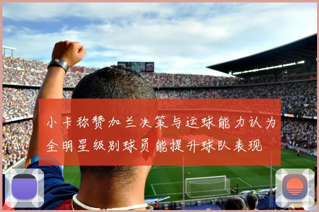 小卡称赞加兰决策与运球能力认为全明星级别球员能提升球队表现