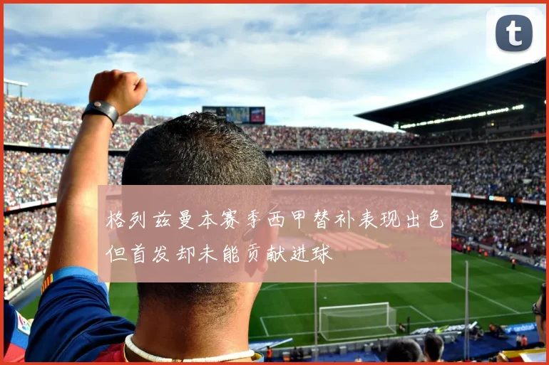 格列兹曼本赛季西甲替补表现出色但首发却未能贡献进球