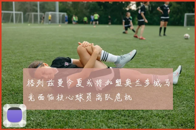 格列兹曼今夏或将加盟奥兰多城马竞面临核心球员离队危机
