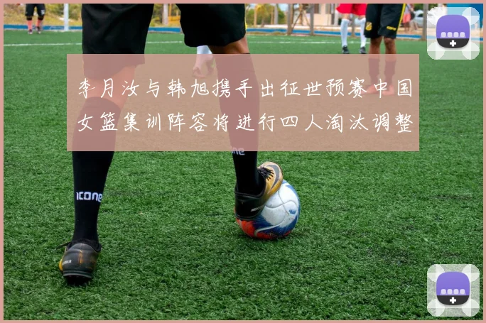李月汝与韩旭携手出征世预赛中国女篮集训阵容将进行四人淘汰调整