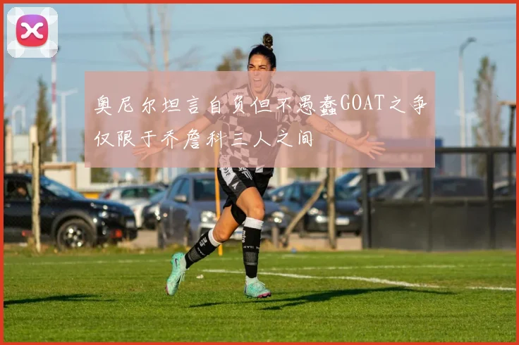 奥尼尔坦言自负但不愚蠢GOAT之争仅限于乔詹科三人之间