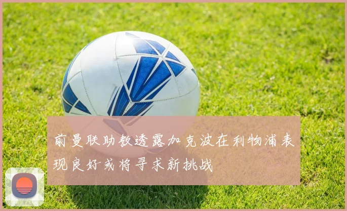 前曼联助教透露加克波在利物浦表现良好或将寻求新挑战