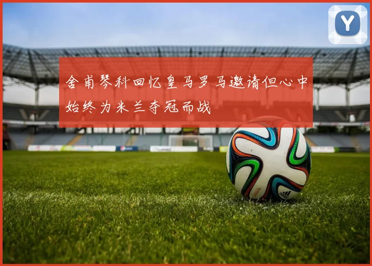舍甫琴科回忆皇马罗马邀请但心中始终为米兰夺冠而战
