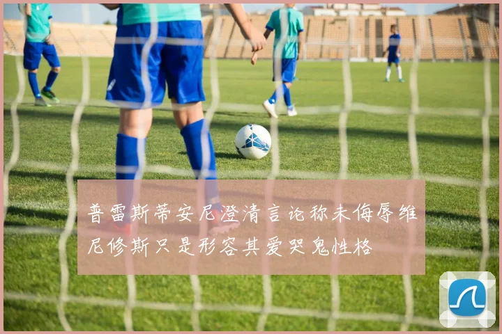 普雷斯蒂安尼澄清言论称未侮辱维尼修斯只是形容其爱哭鬼性格