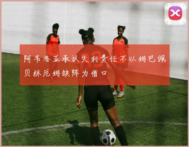 阿韦洛亚承认失利责任不以姆巴佩贝林厄姆缺阵为借口