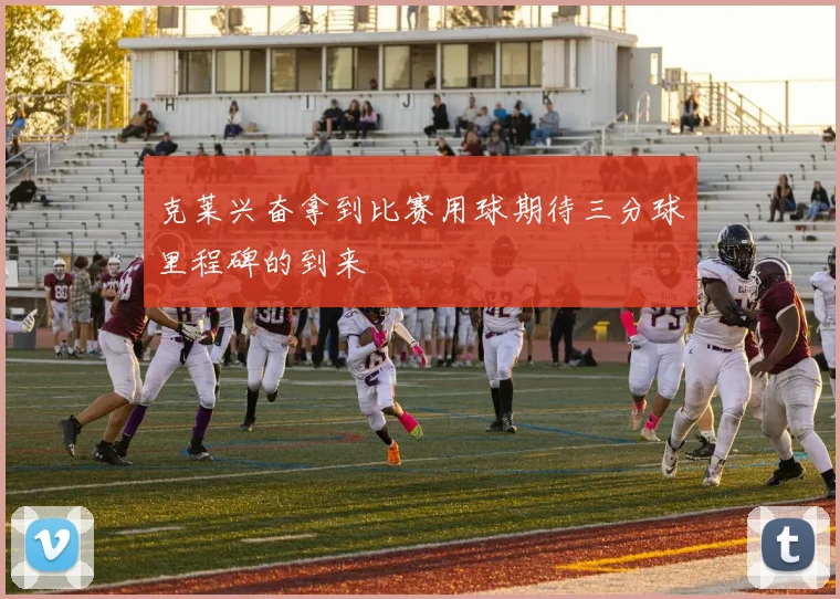 克莱兴奋拿到比赛用球期待三分球里程碑的到来