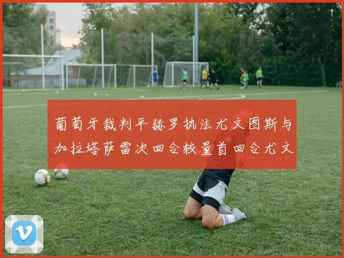 葡萄牙裁判平赫罗执法尤文图斯与加拉塔萨雷次回合较量首回合尤文惨败