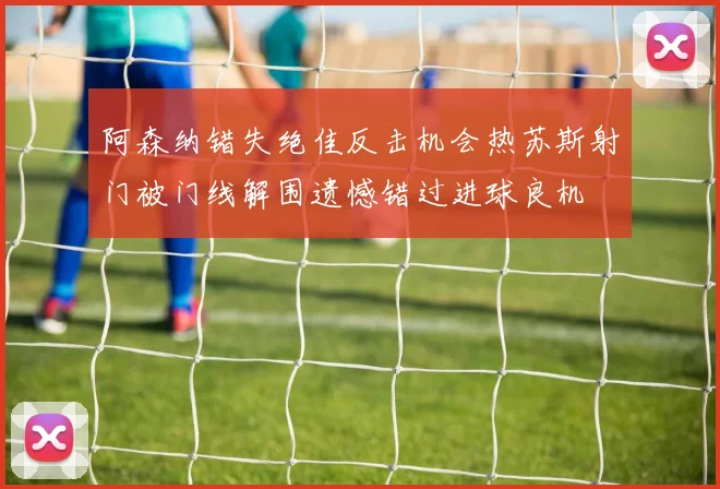 阿森纳错失绝佳反击机会热苏斯射门被门线解围遗憾错过进球良机