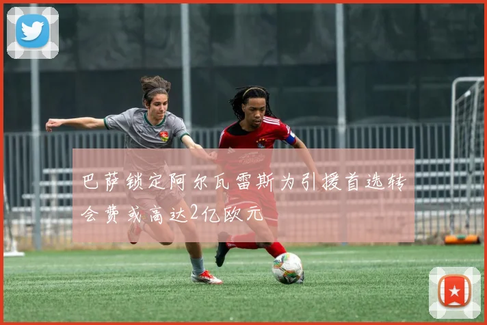 巴萨锁定阿尔瓦雷斯为引援首选转会费或高达2亿欧元