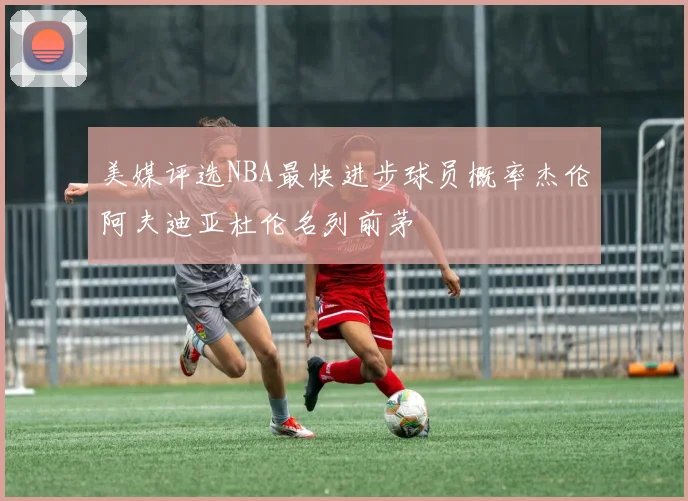美媒评选NBA最快进步球员概率杰伦阿夫迪亚杜伦名列前茅